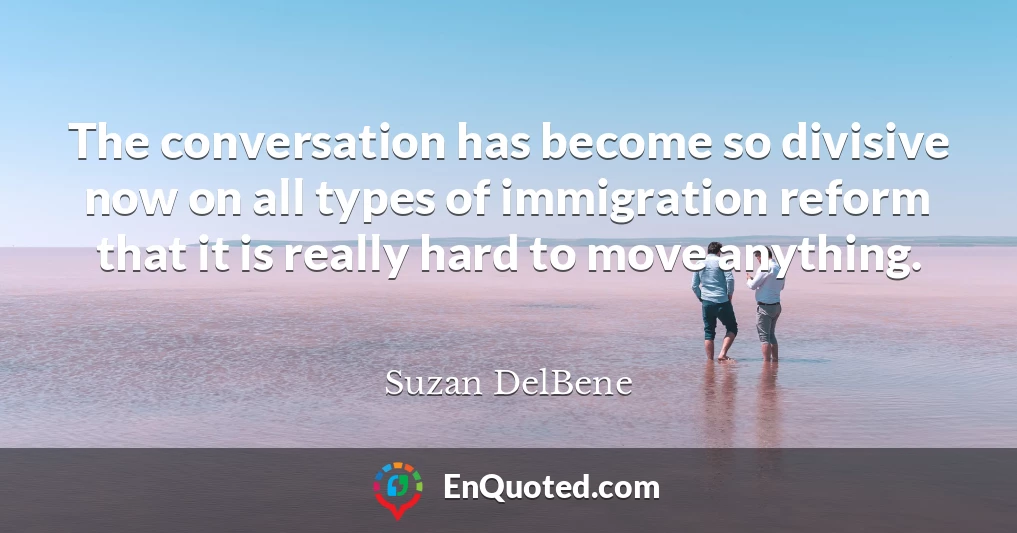 The conversation has become so divisive now on all types of immigration reform that it is really hard to move anything.