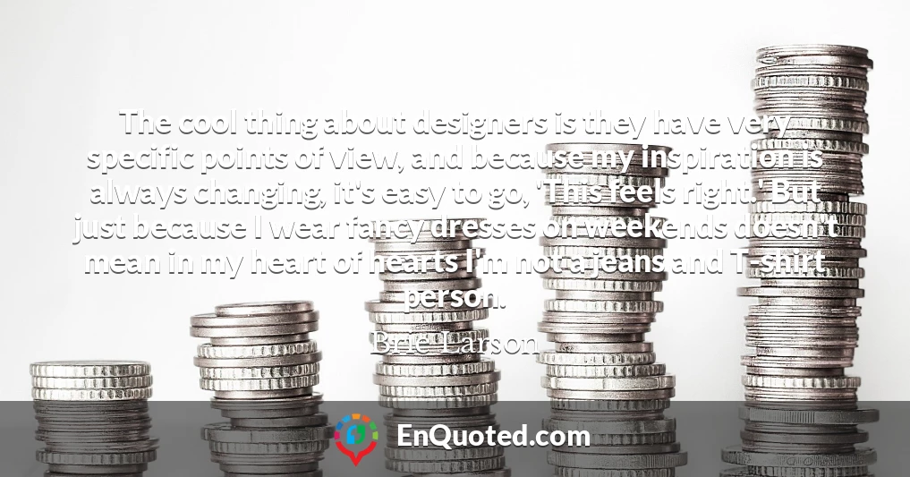 The cool thing about designers is they have very specific points of view, and because my inspiration is always changing, it's easy to go, 'This feels right.' But just because I wear fancy dresses on weekends doesn't mean in my heart of hearts I'm not a jeans and T-shirt person.