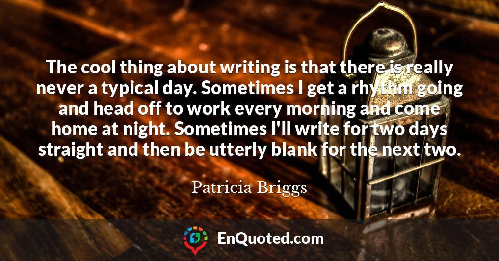 The cool thing about writing is that there is really never a typical day. Sometimes I get a rhythm going and head off to work every morning and come home at night. Sometimes I'll write for two days straight and then be utterly blank for the next two.