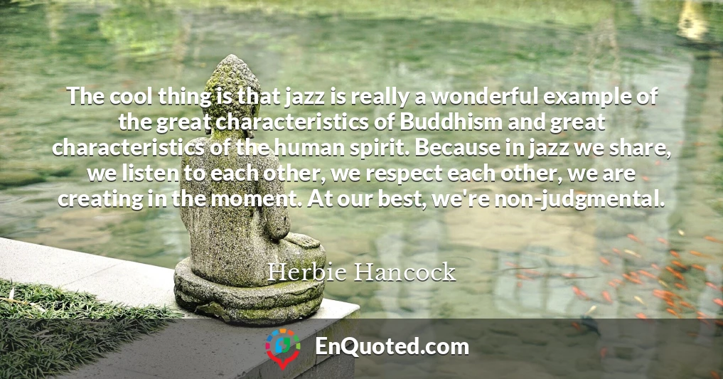 The cool thing is that jazz is really a wonderful example of the great characteristics of Buddhism and great characteristics of the human spirit. Because in jazz we share, we listen to each other, we respect each other, we are creating in the moment. At our best, we're non-judgmental.