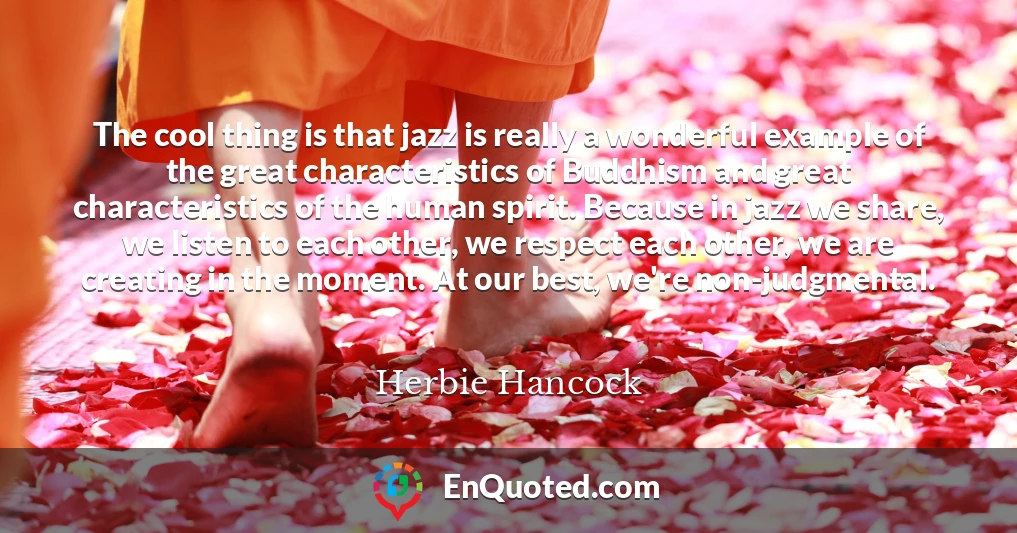 The cool thing is that jazz is really a wonderful example of the great characteristics of Buddhism and great characteristics of the human spirit. Because in jazz we share, we listen to each other, we respect each other, we are creating in the moment. At our best, we're non-judgmental.