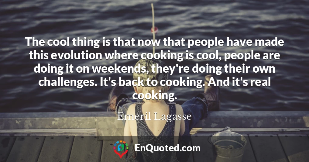 The cool thing is that now that people have made this evolution where cooking is cool, people are doing it on weekends, they're doing their own challenges. It's back to cooking. And it's real cooking.