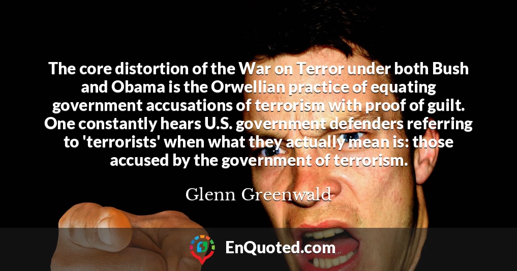 The core distortion of the War on Terror under both Bush and Obama is the Orwellian practice of equating government accusations of terrorism with proof of guilt. One constantly hears U.S. government defenders referring to 'terrorists' when what they actually mean is: those accused by the government of terrorism.