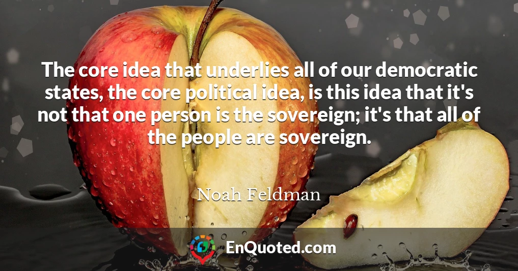 The core idea that underlies all of our democratic states, the core political idea, is this idea that it's not that one person is the sovereign; it's that all of the people are sovereign.