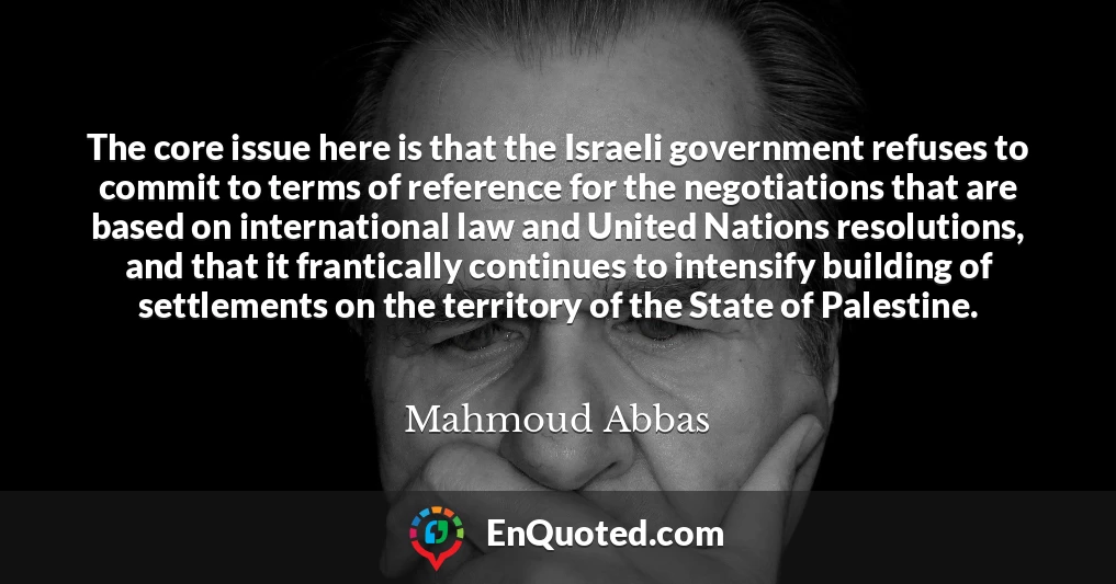 The core issue here is that the Israeli government refuses to commit to terms of reference for the negotiations that are based on international law and United Nations resolutions, and that it frantically continues to intensify building of settlements on the territory of the State of Palestine.