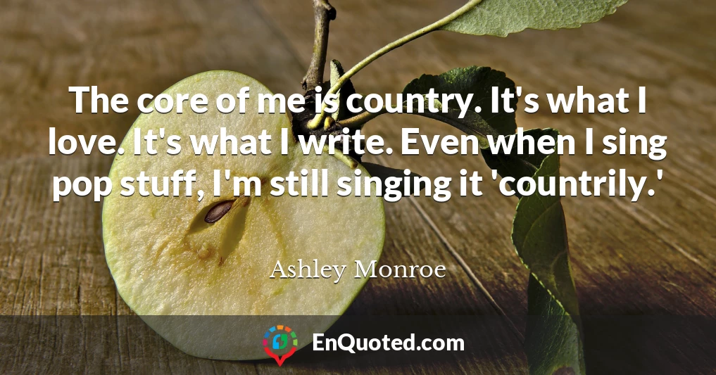 The core of me is country. It's what I love. It's what I write. Even when I sing pop stuff, I'm still singing it 'countrily.'
