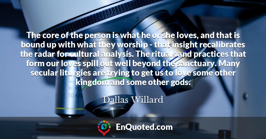 The core of the person is what he or she loves, and that is bound up with what they worship - that insight recalibrates the radar for cultural analysis. The rituals and practices that form our loves spill out well beyond the sanctuary. Many secular liturgies are trying to get us to love some other kingdom and some other gods.