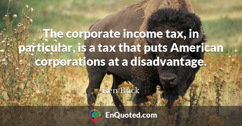 The corporate income tax, in particular, is a tax that puts American corporations at a disadvantage.