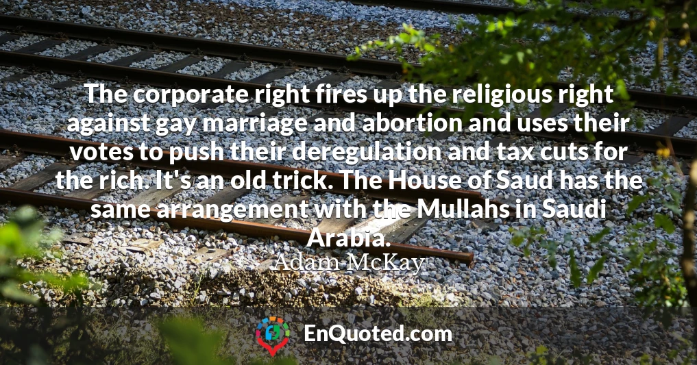 The corporate right fires up the religious right against gay marriage and abortion and uses their votes to push their deregulation and tax cuts for the rich. It's an old trick. The House of Saud has the same arrangement with the Mullahs in Saudi Arabia.