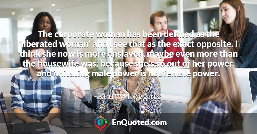 The corporate woman has been defined as the 'liberated woman' and I see that as the exact opposite. I think she now is more enslaved, maybe even more than the housewife was; because she's so out of her power, and imitating male power is not female power.