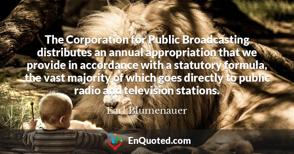 The Corporation for Public Broadcasting distributes an annual appropriation that we provide in accordance with a statutory formula, the vast majority of which goes directly to public radio and television stations.