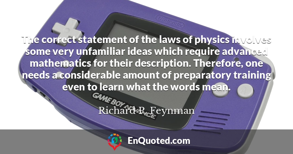 The correct statement of the laws of physics involves some very unfamiliar ideas which require advanced mathematics for their description. Therefore, one needs a considerable amount of preparatory training even to learn what the words mean.