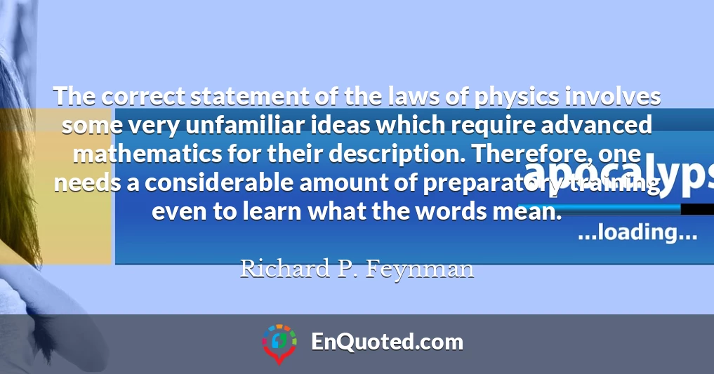 The correct statement of the laws of physics involves some very unfamiliar ideas which require advanced mathematics for their description. Therefore, one needs a considerable amount of preparatory training even to learn what the words mean.