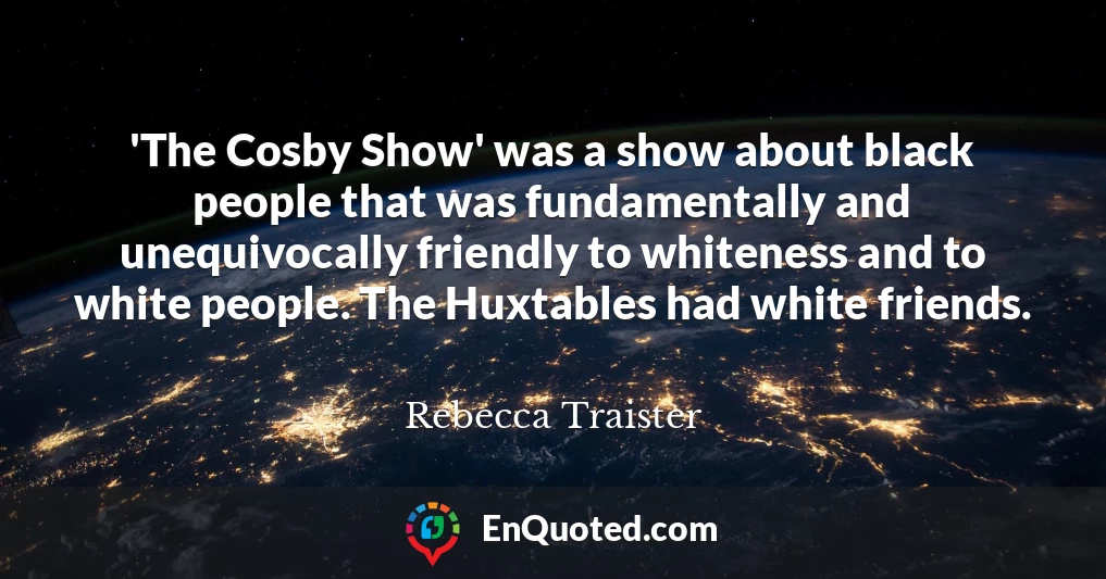'The Cosby Show' was a show about black people that was fundamentally and unequivocally friendly to whiteness and to white people. The Huxtables had white friends.