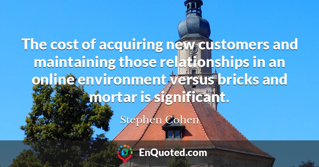 The cost of acquiring new customers and maintaining those relationships in an online environment versus bricks and mortar is significant.