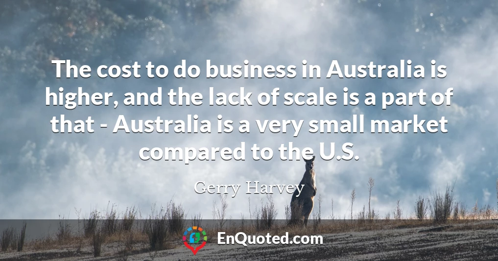 The cost to do business in Australia is higher, and the lack of scale is a part of that - Australia is a very small market compared to the U.S.