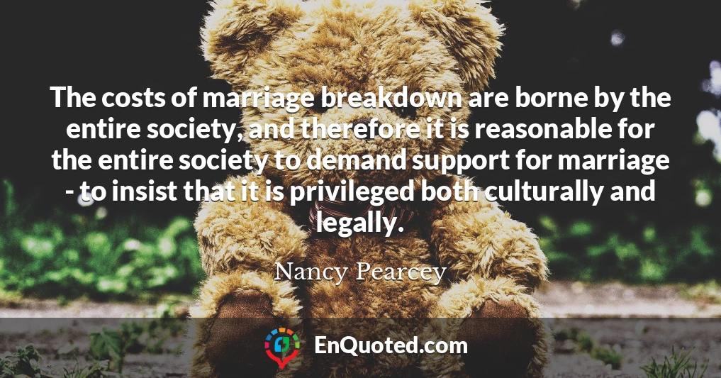 The costs of marriage breakdown are borne by the entire society, and therefore it is reasonable for the entire society to demand support for marriage - to insist that it is privileged both culturally and legally.