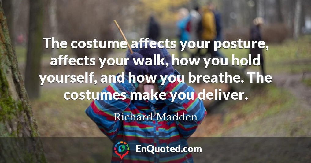 The costume affects your posture, affects your walk, how you hold yourself, and how you breathe. The costumes make you deliver.