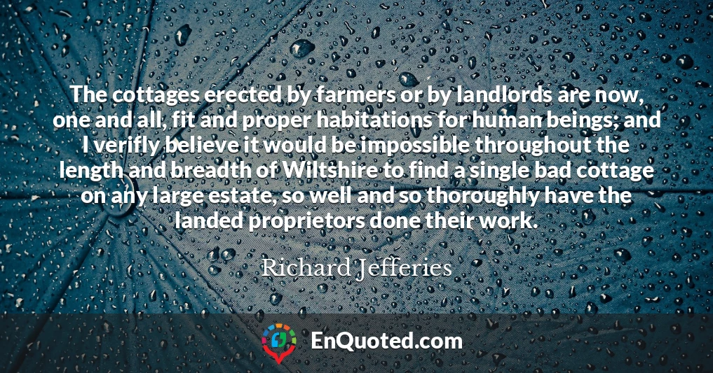 The cottages erected by farmers or by landlords are now, one and all, fit and proper habitations for human beings; and I verifly believe it would be impossible throughout the length and breadth of Wiltshire to find a single bad cottage on any large estate, so well and so thoroughly have the landed proprietors done their work.