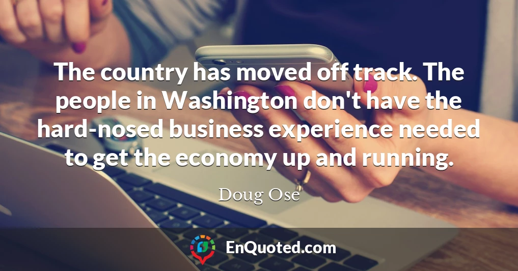 The country has moved off track. The people in Washington don't have the hard-nosed business experience needed to get the economy up and running.