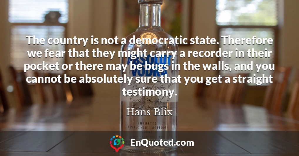 The country is not a democratic state. Therefore we fear that they might carry a recorder in their pocket or there may be bugs in the walls, and you cannot be absolutely sure that you get a straight testimony.