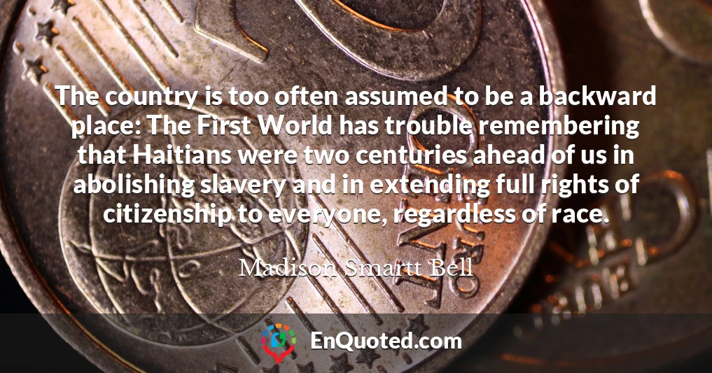 The country is too often assumed to be a backward place: The First World has trouble remembering that Haitians were two centuries ahead of us in abolishing slavery and in extending full rights of citizenship to everyone, regardless of race.