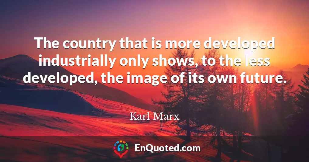 The country that is more developed industrially only shows, to the less developed, the image of its own future.