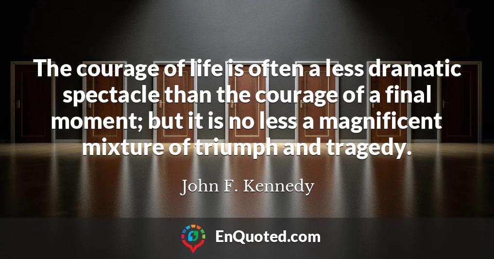 The courage of life is often a less dramatic spectacle than the courage of a final moment; but it is no less a magnificent mixture of triumph and tragedy.