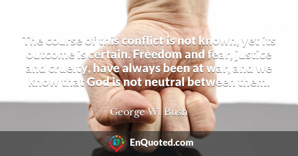 The course of this conflict is not known, yet its outcome is certain. Freedom and fear, justice and cruelty, have always been at war, and we know that God is not neutral between them.