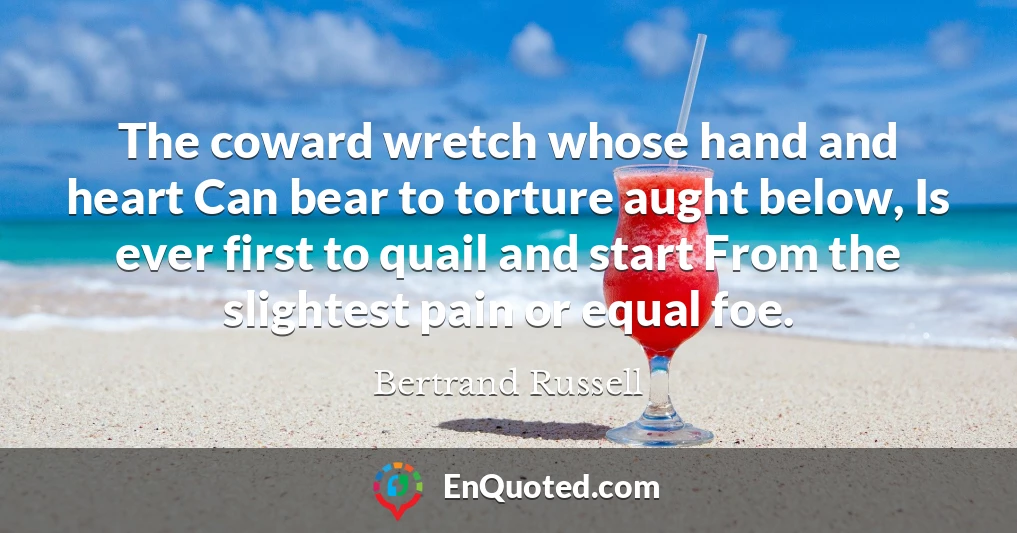 The coward wretch whose hand and heart Can bear to torture aught below, Is ever first to quail and start From the slightest pain or equal foe.