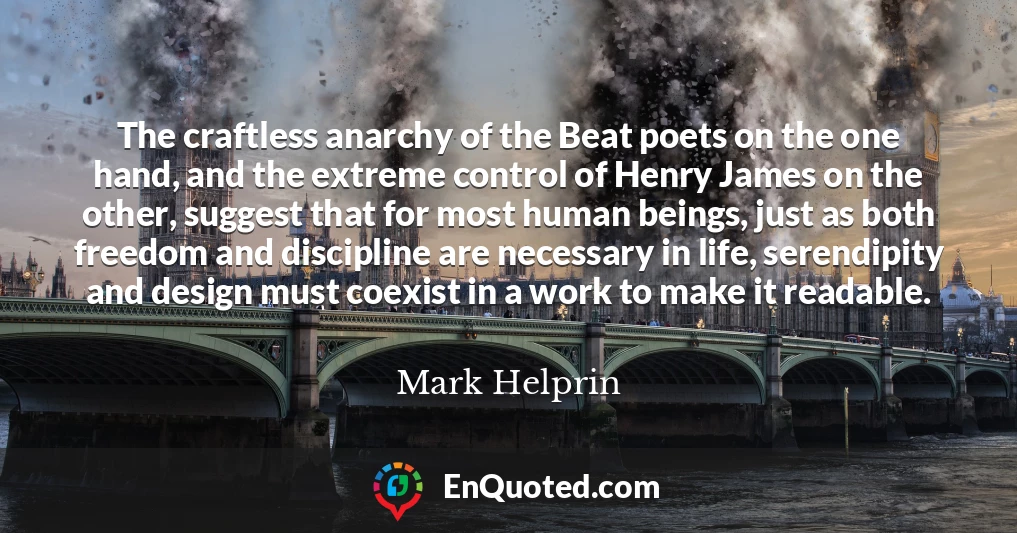 The craftless anarchy of the Beat poets on the one hand, and the extreme control of Henry James on the other, suggest that for most human beings, just as both freedom and discipline are necessary in life, serendipity and design must coexist in a work to make it readable.
