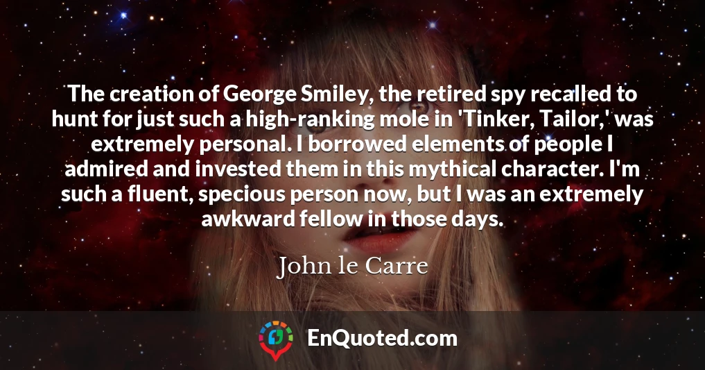 The creation of George Smiley, the retired spy recalled to hunt for just such a high-ranking mole in 'Tinker, Tailor,' was extremely personal. I borrowed elements of people I admired and invested them in this mythical character. I'm such a fluent, specious person now, but I was an extremely awkward fellow in those days.
