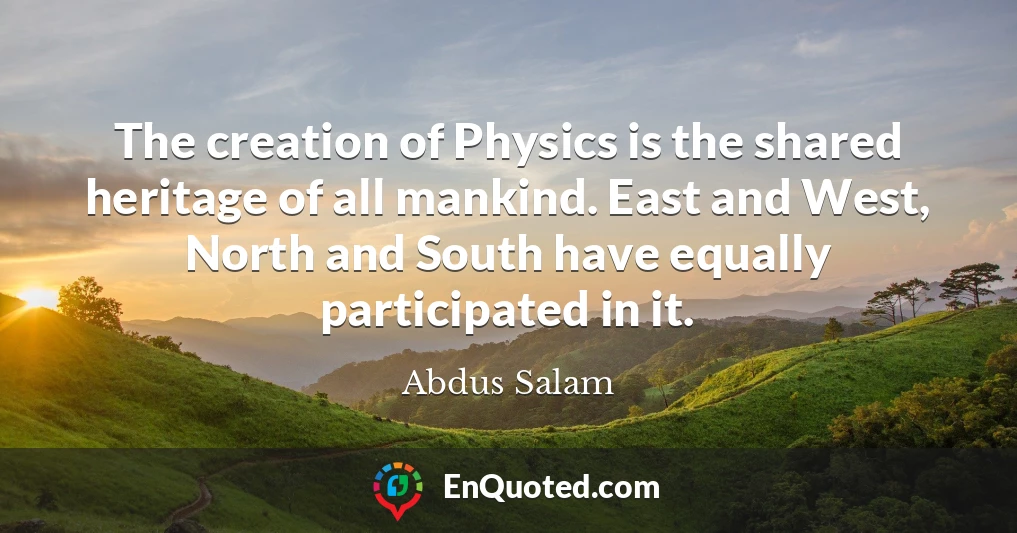 The creation of Physics is the shared heritage of all mankind. East and West, North and South have equally participated in it.