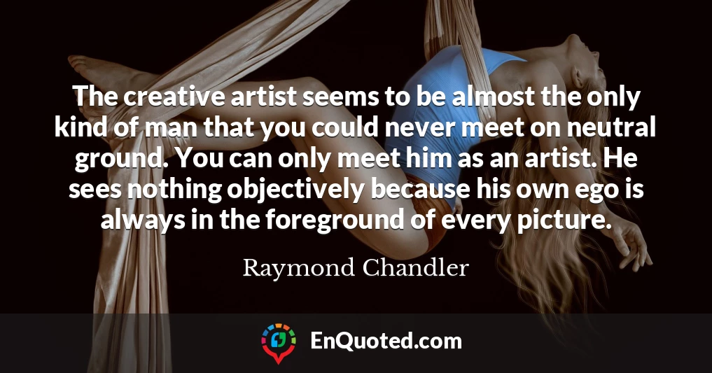 The creative artist seems to be almost the only kind of man that you could never meet on neutral ground. You can only meet him as an artist. He sees nothing objectively because his own ego is always in the foreground of every picture.