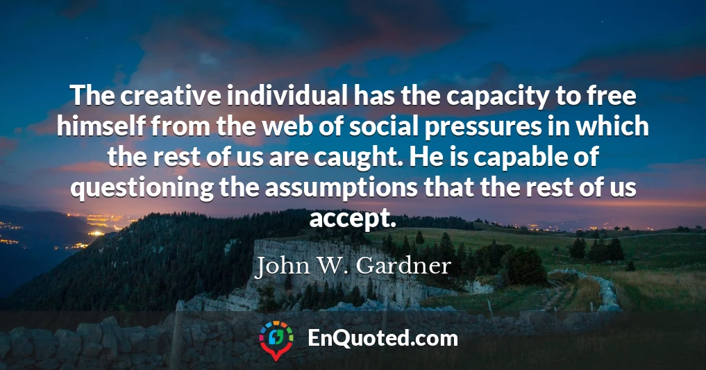 The creative individual has the capacity to free himself from the web of social pressures in which the rest of us are caught. He is capable of questioning the assumptions that the rest of us accept.