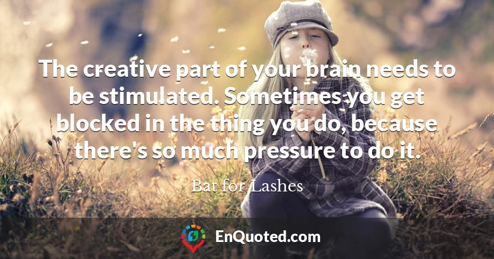 The creative part of your brain needs to be stimulated. Sometimes you get blocked in the thing you do, because there's so much pressure to do it.