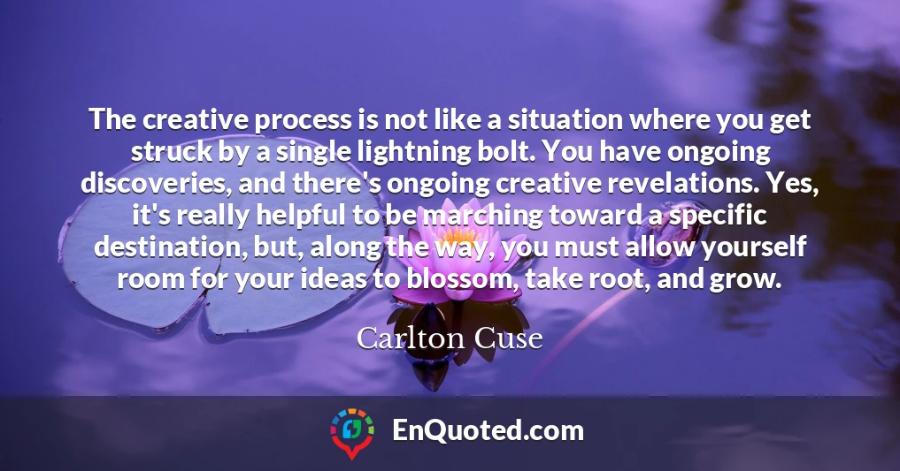 The creative process is not like a situation where you get struck by a single lightning bolt. You have ongoing discoveries, and there's ongoing creative revelations. Yes, it's really helpful to be marching toward a specific destination, but, along the way, you must allow yourself room for your ideas to blossom, take root, and grow.
