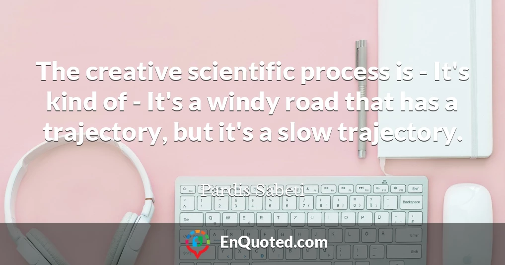 The creative scientific process is - It's kind of - It's a windy road that has a trajectory, but it's a slow trajectory.