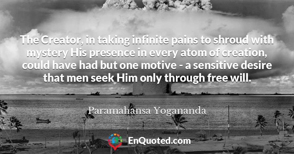 The Creator, in taking infinite pains to shroud with mystery His presence in every atom of creation, could have had but one motive - a sensitive desire that men seek Him only through free will.