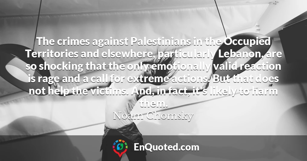 The crimes against Palestinians in the Occupied Territories and elsewhere, particularly Lebanon, are so shocking that the only emotionally valid reaction is rage and a call for extreme actions. But that does not help the victims. And, in fact, it's likely to harm them.