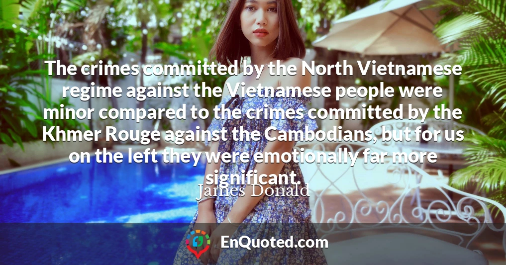 The crimes committed by the North Vietnamese regime against the Vietnamese people were minor compared to the crimes committed by the Khmer Rouge against the Cambodians, but for us on the left they were emotionally far more significant.