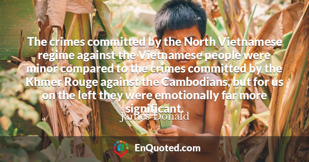 The crimes committed by the North Vietnamese regime against the Vietnamese people were minor compared to the crimes committed by the Khmer Rouge against the Cambodians, but for us on the left they were emotionally far more significant.