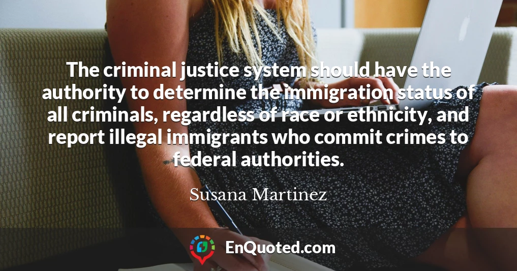 The criminal justice system should have the authority to determine the immigration status of all criminals, regardless of race or ethnicity, and report illegal immigrants who commit crimes to federal authorities.