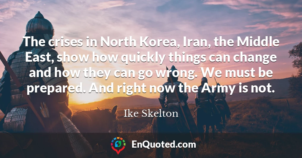 The crises in North Korea, Iran, the Middle East, show how quickly things can change and how they can go wrong. We must be prepared. And right now the Army is not.