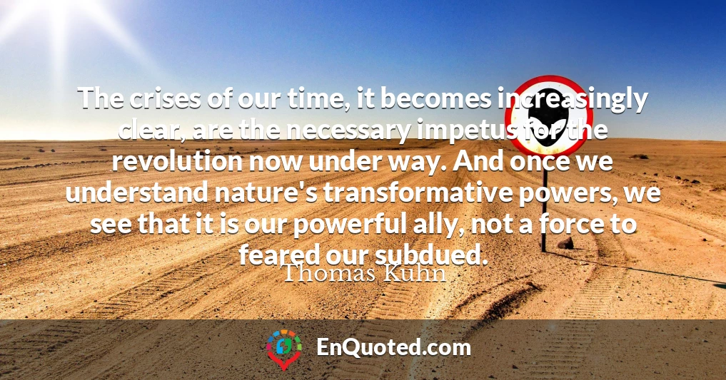 The crises of our time, it becomes increasingly clear, are the necessary impetus for the revolution now under way. And once we understand nature's transformative powers, we see that it is our powerful ally, not a force to feared our subdued.