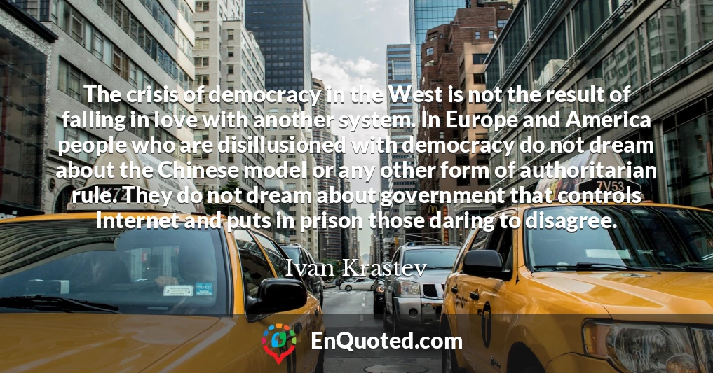 The crisis of democracy in the West is not the result of falling in love with another system. In Europe and America people who are disillusioned with democracy do not dream about the Chinese model or any other form of authoritarian rule. They do not dream about government that controls Internet and puts in prison those daring to disagree.