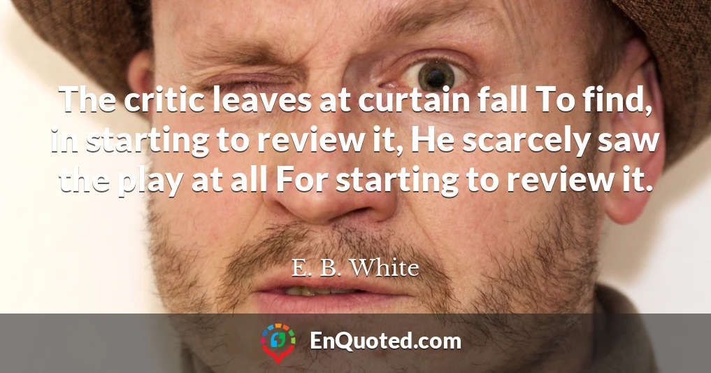 The critic leaves at curtain fall To find, in starting to review it, He scarcely saw the play at all For starting to review it.