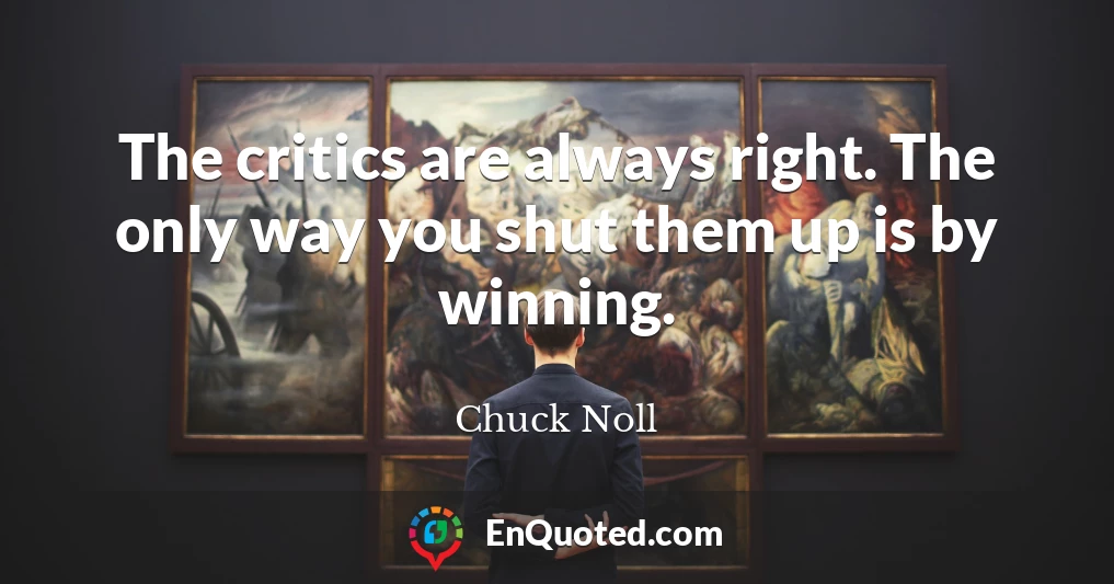 The critics are always right. The only way you shut them up is by winning.
