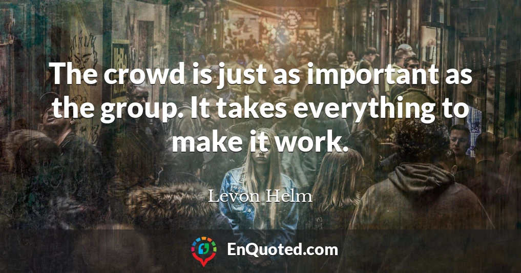 The crowd is just as important as the group. It takes everything to make it work.