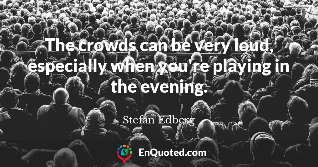 The crowds can be very loud, especially when you're playing in the evening.